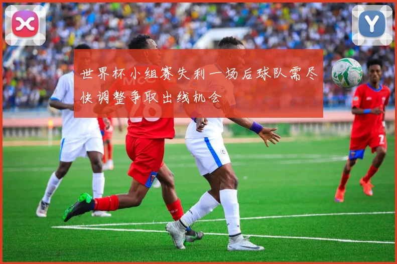 世界杯小组赛失利一场后球队需尽快调整争取出线机会