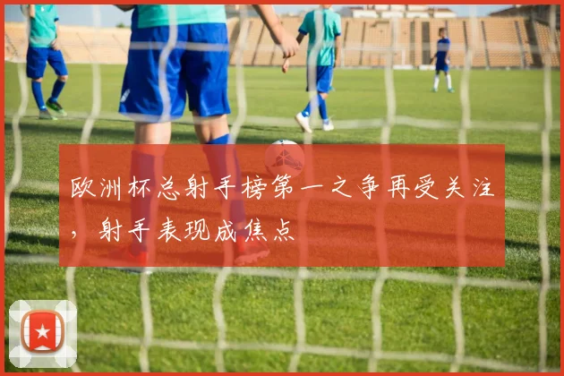 欧洲杯总射手榜第一之争再受关注，射手表现成焦点
