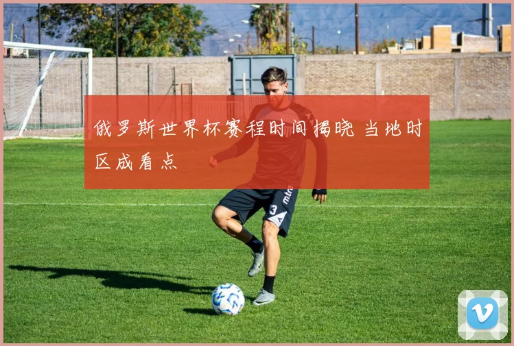 俄罗斯世界杯赛程时间揭晓 当地时区成看点