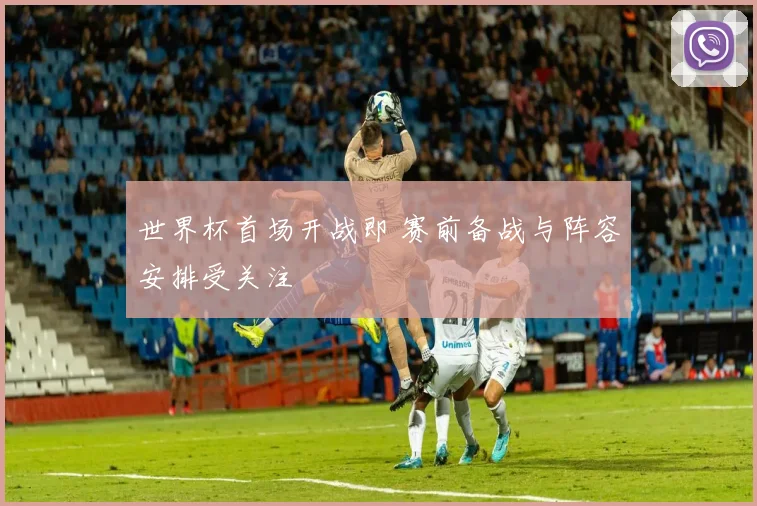 世界杯首场开战即 赛前备战与阵容安排受关注