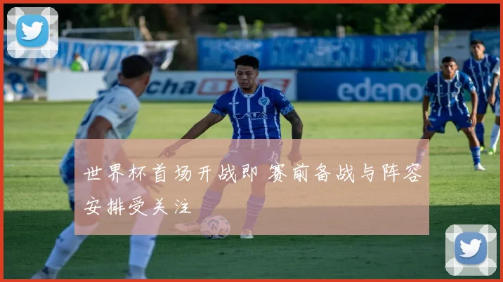 世界杯首场开战即 赛前备战与阵容安排受关注
