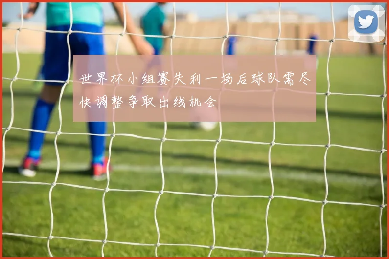 世界杯小组赛失利一场后球队需尽快调整争取出线机会