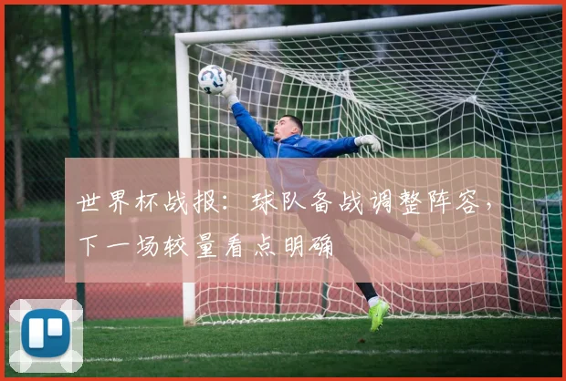 世界杯战报：球队备战调整阵容，下一场较量看点明确